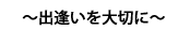 ～出逢いを大切に～